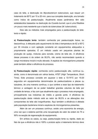 caso do leite, a destruição do Mycobacterium tuberculosis, que requer um
tratamento de 60°C por 15 a 20 min. para sua completa destruição, era tomado
como índice de pasteurização. Atualmente esses parâmetros têm sido
estabelecidos baseados na destruição da Coxiella burneti, que é uma Rikettsia
um pouco mais resistente que o bacilo da tuberculose (M. tuberculosis).
Dois são os métodos mais empregados para a pasteurização do leite:
lento e rápido.
a) Pasteurização lenta: também conhecida por pasteurização baixa, ou
descontínua, é efetuada pelo aquecimento do leite à temperatura de 62 a 65°C
por 30 minutos e com agitação constante em equipamentos adequados e
propriamente operados. É um método usado em pequenas plantas de
produção de queijo, misturas para sorvete, creme de leite etc. A eficiência
desse processo é da ordem de 95,0%, não sendo recomendado quando a
carga microbiana inicial é muito elevada. A espécie de microrganismo presente
pode também afetar a eficiência do processo.
b) Pasteurização rápida: conhecida como pasteurização alta, contínua ou,
ainda, como é denominada em vários textos, HTST (High Temperature, Short
Time). Este processo consiste em aquecer o leite a 72-75°C por 15-20
segundos em equipamentos denominados de pasteurizadores a placas ou
tubulares, de uma maneira contínua, o que confere a esse tipo de tratamento
térmico a vantagem de se poder trabalhar grandes volumes de leite por
unidade de tempo, e faz com que atualmente seja o processo mais empregado,
principalmente nas indústrias de médio e grande porte. A eficiência de
pasteurização deste método está ao redor de 99,5% e as alterações dos
componentes do leite são insignificantes. Aqui também a eficiência é afetada
pela população bacteriana inicial e espécies de microrganismos presentes.
Além de ser um processo contínuo, existe uma economia de energia,
uma vez que o sistema permite uma recuperação de calor da ordem do 70 a
90% na secção de regeneração do equipamento.
Em ambos os casos, ou seja, pasteurização lenta ou rápida, dado ao
fato de que a eficiência não é 100% o produto após o tratamento térmico deve
28
 