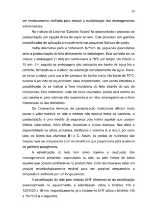 ser imediatamente resfriado para reduzir a multiplicação dos microrganismos
sobreviventes.
No Instituto de Laticínio "Candido Tostes" foi desenvolvido o processo de
pasteurização por injeção direta de vapor ao leite. Este processo tem grandes
possibilidades de aplicação principalmente nas pequenas fábricas de queijo.
Outra alternativa para o tratamento térmico de pequenas quantidades
seria a pasteurização do leite diretamente na embalagem. Este consiste em se
colocar a embalagem (1 litro) em banho-maria a 70°C por tempo não inferior a
15 min. Em seguida as embalagens são colocadas em banho de água fria e
corrente, tomando-se o cuidado de submergir completamente na água. Deve-
se tomar cuidado para que a temperatura do banho maria não baixe de 70°C,
durante o período de aquecimento. Mais recentemente, vem sendo estudada a
possibilidade de se inativar a flora microbiana do leite através do uso de
microondas. Este tratamento pode dar bons resultados, porém está restrito ao
uso caseiro e, para volumes não superiores a um litro, empregando-se o fomo
microondas de uso doméstico.
Os tratamentos térmicos de pasteurização tradicionais afetam muito
pouco o valor nutritivo do leite e embora não destrua todas as bactérias, a
pasteurização é uma medida de segurança pois inativa aquelas que causam
difteria, tuberculose, febre tifóide, brucelose e outras doenças. Não afeta a
disponibilidade de cálcio, proteínas, riboflavina e vitamina A, e reduz, por outro
lado, os teores das vitaminas B1 e C. Assim, as perdas de nutrientes são
desprezíveis se comparadas com os benefícios que proporciona pela ausência
de germens patogênicos.
A esterilização do leite tem como objetivo a destruição dos
microrganismos presentes, esporulados ou não, ou pelo menos de todos
aqueles que possam proliferar-se no produto final. Com isso busca-se obter um
produto microbiologicamente estável para ser possível armazená-lo a
temperatura ambiente por um longo período.
A esterilização do leite pelo método UHT diferencia-se da esterilização
essencialmente no aquecimento, a esterilização utiliza o binômio 110 a
120ºC/20 a 10 min, respectivamente, já o tratamento UHT utiliza o binômio 140
a 150 ºC/2 a 4 segundos.
29
 