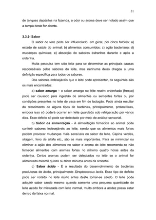 de tanques depósitos na fazenda, o odor ou aroma deve ser notado assim que
a tampa deste for aberta.
3.3.2- Sabor
O sabor do leite pode ser influenciado, em geral, por cinco fatores: a)
estado de saúde do animal; b) alimentos consumidos; c) ação bacteriana; d)
mudanças químicas; e) absorção de sabores estranhos durante e após a
ordenha.
Muita pesquisa tem sido feita para se determinar as principais causas
responsáveis pelos sabores do leite, mas nenhuma delas chegou a uma
definição específica para todos os sabores.
Dos sabores indesejáveis que o leite pode apresentar, os seguintes são
os mais encontrados:
a) sabor amargo – o sabor amargo no leite recém ordenhado (fresco)
pode ser causado pela ingestão de alimentos ou sementes fortes ou por
condições presentes no leite de vaca em fim de lactação. Pode ainda resultar
do crescimento de alguns tipos de bactérias, principalmente, proteolíticas,
embora isso só poderá ocorrer em leite guardado sob refrigeração por vários
dias. Esse defeito só pode ser detectado por meio de análise sensorial.
b) Sabor da alimentação - A alimentação fornecida ao animal pode
conferir sabores indesejáveis ao leite, sendo que os alimentos mais fortes
podem provocar mudanças mais sensíveis no sabor do leite. Capins verdes,
silagem, feno de alfafa etc., são os mais importantes. Para se minimizar ou
eliminar a ação dos alimentos no sabor e aroma do leite recomenda-se não
fornecer alimentos com aromas fortes no mínimo quatro horas antes da
ordenha. Certos aromas podem ser detectados no leite se o animal for
alimentado mesmo quinze ou trinta minutos antes da ordenha.
c) Sabor ácido - É o resultado do desenvolvimento de bactérias
produtoras de ácido, principalmente Streptococcus lactis. Esse tipo de defeito
pode ser notado no leite muito antes deste tomar-se azedo. O leite pode
adquirir sabor azedo mesmo quando somente uma pequena quantidade de
leite azedo for misturada com leite normal, muito embora a acidez possa estar
dentro da faixa normal.
31
 