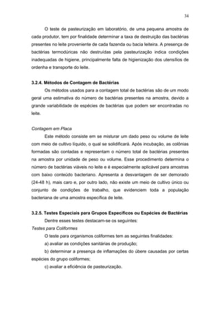 O teste de pasteurização em laboratório, de uma pequena amostra de
cada produtor, tem por finalidade determinar a taxa de destruição das bactérias
presentes no leite proveniente de cada fazenda ou bacia leiteira. A presença de
bactérias termodúricas não destruídas pela pasteurização indica condições
inadequadas de higiene, principalmente falta de higienização dos utensílios de
ordenha e transporte do leite.
3.2.4. Métodos de Contagem de Bactérias
Os métodos usados para a contagem total de bactérias são de um modo
geral uma estimativa do número de bactérias presentes na amostra, devido a
grande variabilidade de espécies de bactérias que podem ser encontradas no
leite.
Contagem em Placa
Este método consiste em se misturar um dado peso ou volume de leite
com meio de cultivo líquido, o qual se solidificará. Após incubação, as colônias
formadas são contadas e representam o número total de bactérias presentes
na amostra por unidade de peso ou volume. Esse procedimento determina o
número de bactérias viáveis no leite e é especialmente aplicável para amostras
com baixo conteúdo bacteriano. Apresenta a desvantagem de ser demorado
(24-48 h), mais caro e, por outro lado, não existe um meio de cultivo único ou
conjunto de condições de trabalho, que evidenciem toda a população
bacteriana de uma amostra específica de leite.
3.2.5. Testes Especiais para Grupos Específicos ou Espécies de Bactérias
Dentre esses testes destacam-se os seguintes:
Testes para Coliformes
O teste para organismos coliformes tem as seguintes finalidades:
a) avaliar as condições sanitárias de produção;
b) determinar a presença de inflamações do úbere causadas por certas
espécies do grupo coliformes;
c) avaliar a eficiência de pasteurização.
34
 
