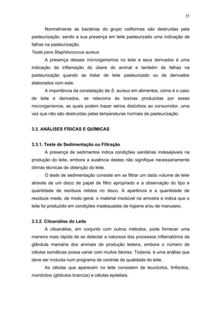 Normalmente as bactérias do grupo coliformes são destruídas pela
pasteurização, sendo a sua presença em leite pasteurizado uma indicação de
falhas na pasteurização.
Teste para Staphilococcus aureus
A presença desses microrganismos no leite e seus derivados é uma
indicação de inflamação do úbere do animal e também de falhas na
pasteurização quando se tratar de leite pasteurizado ou de derivados
elaborados com este.
A importância da constatação de S. aureus em alimentos, como é o caso
de leite e derivados, se relaciona às toxinas produzidas por esses
microrganismos, as quais podem trazer sérios distúrbios ao consumidor, uma
vez que não são destruídas pelas temperaturas normais de pasteurização.
3.3. ANÁLISES FÍSICAS E QUÍMICAS
3.3.1. Teste de Sedimentação ou Filtração
A presença de sedimentos indica condições sanitárias indesejáveis na
produção do leite, embora a ausência destes não signifique necessariamente
ótimas técnicas de obtenção do leite.
O teste de sedimentação consiste em se filtrar um dado volume de leite
através de um disco de papel de filtro apropriado e a observação do tipo e
quantidade de resíduos retidos no disco. A aparência e a quantidade de
resíduos mede, de modo geral, o material insolúvel na amostra e indica que o
leite foi produzido em condições inadequadas de higiene e/ou de manuseio.
3.3.2. Citoanálise do Leite
A citoanálise, em conjunto com outros métodos, pode fornecer uma
maneira mais rápida de se detectar a natureza dos processos inflamatórios da
glândula mamária dos animais de produção leiteira, embora o número de
células somáticas possa variar com muitos fatores. Todavia, é uma análise que
deve ser incluída num programa de controle de qualidade do leite.
As células que aparecem no leite consistem de leucócitos, linfócitos,
monócitos (glóbulos brancos) e células epiteliais.
35
 