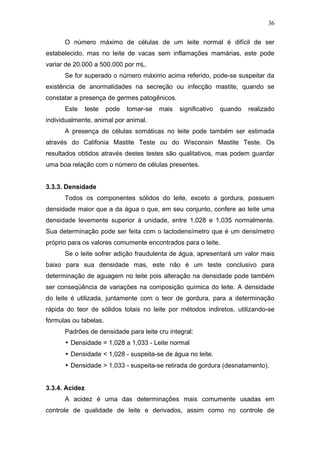 O número máximo de células de um leite normal é difícil de ser
estabelecido, mas no leite de vacas sem inflamações mamárias, este pode
variar de 20.000 a 500.000 por mL.
Se for superado o número máximo acima referido, pode-se suspeitar da
existência de anormalidades na secreção ou infecção mastite, quando se
constatar a presença de germes patogênicos.
Este teste pode tomar-se mais significativo quando realizado
individualmente, animal por animal.
A presença de células somáticas no leite pode também ser estimada
através do Califonia Mastite Teste ou do Wisconsin Mastite Teste. Os
resultados obtidos através destes testes são qualitativos, mas podem guardar
uma boa relação com o número de células presentes.
3.3.3. Densidade
Todos os componentes sólidos do leite, exceto a gordura, possuem
densidade maior que a da água o que, em seu conjunto, confere ao leite uma
densidade levemente superior à unidade, entre 1,028 e 1,035 normalmente.
Sua determinação pode ser feita com o lactodensímetro que é um densímetro
próprio para os valores comumente encontrados para o leite.
Se o leite sofrer adição fraudulenta de água, apresentará um valor mais
baixo para sua densidade mas, este não é um teste conclusivo para
determinação de aguagem no leite pois alteração na densidade pode também
ser conseqüência de variações na composição química do leite. A densidade
do leite é utilizada, juntamente com o teor de gordura, para a determinação
rápida do teor de sólidos totais no leite por métodos indiretos, utilizando-se
fórmulas ou tabelas.
Padrões de densidade para leite cru integral:
• Densidade = 1,028 a 1,033 - Leite normal
• Densidade < 1,028 - suspeita-se de água no leite.
• Densidade > 1,033 - suspeita-se retirada de gordura (desnatamento).
3.3.4. Acidez
A acidez é uma das determinações mais comumente usadas em
controle de qualidade de leite e derivados, assim como no controle de
36
 