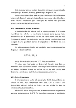 Este tem seu valor no controle da matéria-prima para industrialização,
como produção de creme, manteiga, padronização da gordura etc.
O teor de gordura no leite pode ser determinado pelo método Gerber ou
pelo método Babcock, cujos princípios são os mesmos, ou seja, utilização de
ácido sulfúrico concentrado para destruição da matéria não gordurosa,
facilitando a separação da fase gordurosa.
3.3.6. Determinação do Teor de Sólidos
A determinação dos sólidos totais e desengordurados é de grande
importância nos cálculos de rendimento industrial, como queijos, leites
desidratados etc. A determinação do teor de sólidos totais pode ser feita
indiretamente, através da densidade e teor de gordura ou diretamente pela
secagem de uma quantidade de leite à temperatura de 100-105°C até peso
constante.
Os sólidos desengordurados são calculados a partir dos dados de teor
de gordura e de sólidos totais.
E.S.T.% = 5G + D
4
onde: D = densidade corrigida a 15°C, últimos dois dígitos.
O extrato seco total pode ser determinado também pelo disco de
Arkermann. Este considera que existe uma relação entre os teores de sólidos
em solução verdadeira no leite e o teor de gordura, de sorte que se pode
determinar o extrato seco total relacionando estes dois parâmetros.
3.3.7. Índice Crioscópico
É a temperatura na qual o leite se congela. Devido às substâncias em
solução no leite, essa temperatura varia entre -0,53 a -0,55°C. Sua
determinação permite verificar se houve, ou não, adição de água ou
substâncias fraudulentas ao leite.
Quando há adição de água ao leite, sua temperatura de congelamento
aumenta, aproximando-se de 0ºC. Por outro lado, presença de substâncias
38
 