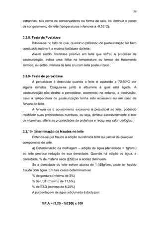estranhas, tais como os conservadores na forma de sais, irá diminuir o ponto
de congelamento do leite (temperaturas inferiores a -0,53°C).
3.3.8. Teste de Fosfatase
Baseia-se no fato de que, quando o processo de pasteurização for bem
conduzido inativará a enzima fosfatase do leite.
Assim sendo, fosfatase positivo em leite que sofreu o processo de
pasteurização, indica uma falha na temperatura ou tempo de tratamento
térmico, ou então, mistura de leite cru com leite pasteurizado.
3.3.9- Teste de peroxidase
A peroxidase é destruída quando o leite é aquecido a 70-80ºC por
alguns minutos. Coagula-se junto à albumina à qual está ligada. A
pasteurização não destrói a peroxidase, ocorrendo, no entanto, a destruição,
caso a temperatura de pasteurização tenha sido excessiva ou em caso de
fervura do leite.
A fervura ou o aquecimento excessivo é prejudicial ao leite, podendo
modificar suas propriedades nutritivas, ou seja, diminui excessivamente o teor
de vitaminas, altera as propriedades de proteínas e reduz seu valor biológico.
3.3.10- determinação de fraudes no leite
Entende-se por fraude a adição ou retirada total ou parcial de qualquer
componente do leite.
a) Determinação da molhagem – adição de água (densidade = 1g/cm3)
ao leite provoca redução de sua densidade. Quando há adição de água, a
densidade, % de matéria seca (ESD) e a acidez diminuem.
Se a densidade do leite estiver abaixo de 1,028g/cm3, pode ter havido
fraude com água. Em tais casos determinam-se:
% de gordura (mínimo de 3%)
% de EST (mínimo de 11,5%)
% de ESD (mínimo de 8,25%)
A porcentagem de água adicionada é dada por:
%F.A = (8,25 - %ESD) x 100
39
 