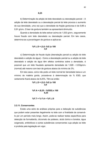 8,25
b) Determinação da adição de leite desnatado ou desnatação parcial – A
adição de leite desnatado ou a desnatação parcial do leite provoca o aumento
de sua densidade, uma vez que a densidade da fração gordurosa é de 0,89 a
0,91 g/cm3. O teor de gordura também se apresentará diminuído.
Quando a densidade do leite estiver acima de 1,033 g/cm3, seguramente
houve fraude com leite desnatado ou desnatação parcial. Em tais casos,
determina-se a porcentagem de gordura e aplica-se:
%F.L.D = (3,0 -%G )x 100
3,0
c) Determinação de fraude dupla (desnatação parcial ou adição do leite
desnatado e adição de água) - Como a desnatação parcial ou a adição de leite
desnatado e adição de água têm efeitos contrários sobre a densidade, é
possível que um leite fraudado apresente densidade de 1,028 –1,033g/cm3
(normal) até mesmo com teor de gordura abaixo do mínimo de 3%.
Em tais casos, como não pode um leite normal ter densidade baixa e um
mínimo de matéria gorda, procede-se à determinação da % ESD, que
certamente ficará abaixo de 8,25%. Têm-se então:
%F.L.D = (3,0 -%G )x 100
3,0
%F.A = (8,25 - %ESD) x 100
8,25
%F.T = % F.A + %F.L.D
3.3.11. Conservantes
Existe uma série de análises próprias para a detecção de substâncias
que podem estar presentes ilegalmente no leite com a finalidade de conservá-
lo por um período mais longo. Assim, pode-se realizar testes específicos para
detecção de formaldeído, dicromato de potássio, ácido bórico e boratos, água
oxigenada, antibióticos e outras substâncias conservantes cuja adição ao leite
é proibida pela legislação em vigor.
40
 