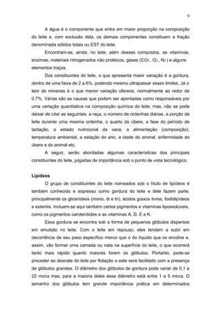A água é o componente que entra em maior proporção na composição
do leite e, com exclusão dela, os demais componentes constituem a fração
denominada sólidos totais ou EST do leite.
Encontram-se, ainda, no leite, além desses compostos, as vitaminas,
enzimas, materiais nitrogenados não protéicos, gases (CO2 , O2 , N2 ) e alguns
elementos traços.
Dos constituintes do leite, o que apresenta maior variação é a gordura,
dentro de uma faixa de 2 a 6%, podendo mesmo ultrapassar esses limites. Já o
teor de minerais é o que menor variação oferece, normalmente ao redor de
0,7%. Várias são as causas que podem ser apontadas como responsáveis por
uma variação quantitativa na composição química do leite; mas, não se pode
deixar de citar as seguintes: a raça, o número de ordenhas diárias, a porção de
leite durante uma mesma ordenha, o quarto do úbere, a fase do período de
lactação, o estado nutricional da vaca, a alimentação (composição),
temperatura ambiental, a estação do ano, a idade do animal, enfermidade do
úbere e do animal etc.
A seguir, serão abordadas algumas características dos principais
constituintes do leite, julgadas de importância sob o ponto de vista tecnológico.
Lipídeos
O grupo de constituintes do leite nomeados sob o título de lipídeos é
também conhecido e expresso como gordura do leite e dele fazem parte,
principalmente os glicerídeos (mono, di e tri), ácidos graxos livres, fosfolipídeos
e esteróis. Incluem-se aqui também certos pigmentos e vitaminas lipossolúveis,
como os pigmentos carotenóides e as vitaminas A, D, E e K.
Essa gordura se encontra sob a forma de pequenos glóbulos dispersos
em emulsão no leite. Com o leite em repouso, eles tendem a subir em
decorrência de seu peso específico menor que o do líquido que os envolve e,
assim, vão formar uma camada ou nata na superfície do leite, o que ocorrerá
tanto mais rápido quanto maiores forem os glóbulos. Portanto, pode-se
proceder ao desnate do leite por flotação e este será facilitado com a presença
de glóbulos grandes. O diâmetro dos glóbulos de gordura pode variar de 0,1 a
22 micra mas, para a maioria deles esse diâmetro está entre 1 a 5 micra. O
tamanho dos glóbulos tem grande importância prática em determinados
9
 