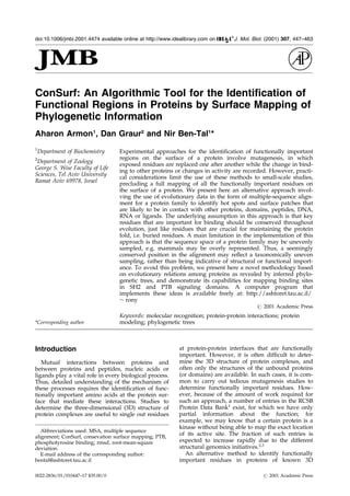 ConSurf: An Algorithmic Tool for the Identification of
Functional Regions in Proteins by Surface Mapping of
Phylogenetic Information
Aharon Armon1
, Dan Graur2
and Nir Ben-Tal1
*
1
Department of Biochemistry
2
Department of Zoology
George S. Wise Faculty of Life
Sciences, Tel Aviv University
Ramat Aviv 69978, Israel
Experimental approaches for the identi®cation of functionally important
regions on the surface of a protein involve mutagenesis, in which
exposed residues are replaced one after another while the change in bind-
ing to other proteins or changes in activity are recorded. However, practi-
cal considerations limit the use of these methods to small-scale studies,
precluding a full mapping of all the functionally important residues on
the surface of a protein. We present here an alternative approach invol-
ving the use of evolutionary data in the form of multiple-sequence align-
ment for a protein family to identify hot spots and surface patches that
are likely to be in contact with other proteins, domains, peptides, DNA,
RNA or ligands. The underlying assumption in this approach is that key
residues that are important for binding should be conserved throughout
evolution, just like residues that are crucial for maintaining the protein
fold, i.e. buried residues. A main limitation in the implementation of this
approach is that the sequence space of a protein family may be unevenly
sampled, e.g. mammals may be overly represented. Thus, a seemingly
conserved position in the alignment may re¯ect a taxonomically uneven
sampling, rather than being indicative of structural or functional import-
ance. To avoid this problem, we present here a novel methodology based
on evolutionary relations among proteins as revealed by inferred phylo-
genetic trees, and demonstrate its capabilities for mapping binding sites
in SH2 and PTB signaling domains. A computer program that
implements these ideas is available freely at: http://ashtoret.tau.ac.il/
$ rony
# 2001 Academic Press
Keywords: molecular recognition; protein-protein interactions; protein
modeling; phylogenetic trees*Corresponding author
Introduction
Mutual interactions between proteins and
between proteins and peptides, nucleic acids or
ligands play a vital role in every biological process.
Thus, detailed understanding of the mechanism of
these processes requires the identi®cation of func-
tionally important amino acids at the protein sur-
face that mediate these interactions. Studies to
determine the three-dimensional (3D) structure of
protein complexes are useful to single out residues
at protein-protein interfaces that are functionally
important. However, it is often dif®cult to deter-
mine the 3D structure of protein complexes, and
often only the structures of the unbound proteins
(or domains) are available. In such cases, it is com-
mon to carry out tedious mutagenesis studies to
determine functionally important residues. How-
ever, because of the amount of work required for
such an approach, a number of entries in the RCSB
Protein Data Bank1
exist, for which we have only
partial information about the function; for
example, we may know that a certain protein is a
kinase without being able to map the exact location
of its active site. The fraction of such entries is
expected to increase rapidly due to the different
structural genomics initiatives.2,3
An alternative method to identify functionally
important residues in proteins of known 3D
E-mail address of the corresponding author:
bental@ashtoret.tau.ac.il
Abbreviations used: MSA, multiple sequence
alignment; ConSurf, consevation surface mapping; PTB,
phosphotyrosine binding; rmsd, root-mean-square
deviation.
doi:10.1006/jmbi.2001.4474 available online at http://www.idealibrary.com on J. Mol. Biol. (2001) 307, 447±463
0022-2836/01/010447±17 $35.00/0 # 2001 Academic Press
 