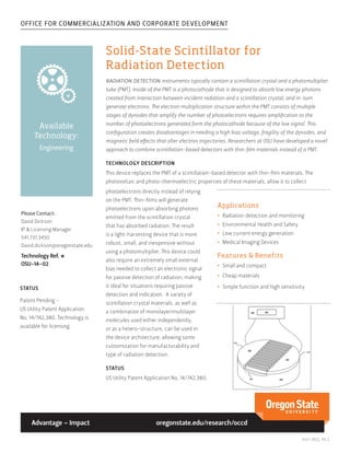 OFFICE FOR COMMERCIALIZATION AND CORPORATE DEVELOPMENT
July 2015, pg.1
Available
Technology:
Engineering
Advantage – Impact
Solid-State Scintillator for
Radiation Detection
radiation detection instruments typically contain a scintillation crystal and a photomultiplier
tube (PMT). Inside of the PMT is a photocathode that is designed to absorb low energy photons
created from interaction between incident radiation and a scintillation crystal, and in-turn
generate electrons. The electron multiplication structure within the PMT consists of multiple
stages of dynodes that amplify the number of photoelectrons requires amplification to the
number of photoelectrons generated form the photocathode because of the low signal. This
configuration creates disadvantages in needing a high bias voltage, fragility of the dynodes, and
magnetic field effects that alter electron trajectories. Researchers at OSU have developed a novel
approach to combine scintillation-based detectors with thin-film materials instead of a PMT.
TECHNOLOGY DESCRIPTION
This device replaces the PMT of a scintillation-based detector with thin-film materials. The
photovoltaic and photo-thermoelectric properties of these materials, allow it to collect
Please Contact:
David Dickson
IP & Licensing Manager
541.737.3450
David.dickson@oregonstate.edu
Technology Ref. #
OSU-14-02
photoelectrons directly instead of relying
on the PMT. Thin-films will generate
photoelectrons upon absorbing photons
emitted from the scintillation crystal
that has absorbed radiation. The result
is a light-harvesting device that is more
robust, small, and inexpensive without
using a photomultiplier. This device could
also require an extremely small external
bias needed to collect an electronic signal
for passive detection of radiation, making
it ideal for situations requiring passive
detection and indication. A variety of
scintillation crystal materials, as well as
a combination of monolayer/multilayer
molecules used either independently,
or as a hetero-structure, can be used in
the device architecture, allowing some
customization for manufacturability and
type of radiation detection.
STATUS
US Utility Patent Application No. 14/742,380.
oregonstate.edu/research/occd
Applications
•	 Radiation detection and monitoring
•	 Environmental Health and Safety
•	 Low current energy generation
•	 Medical Imaging Devices
Features & Benefits
•	 Small and compact
•	 Cheap materials
•	 Simple function and high sensitivitySTATUS
Patent Pending -
US Utility Patent Application
No. 14/742,380. Technology is
available for licensing.
 