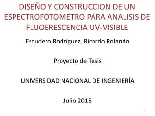 DISEÑO Y CONSTRUCCION DE UN
ESPECTROFOTOMETRO PARA ANALISIS DE
FLUOERESCENCIA UV-VISIBLE
Escudero Rodríguez, Ricardo Rolando
Proyecto de Tesis
UNIVERSIDAD NACIONAL DE INGENIERÍA
Julio 2015
1
 