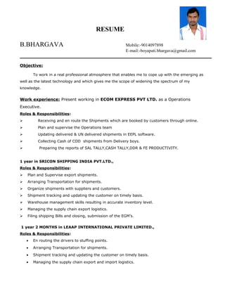 RESUME
B.BHARGAVA Mobile:-9014097898
E-mail:-boyapati.bhargava@gmail.com
Objective:
To work in a real professional atmosphere that enables me to cope up with the emerging as
well as the latest technology and which gives me the scope of widening the spectrum of my
knowledge.
Work experience: Present working in ECOM EXPRESS PVT LTD. as a Operations
Executive.
Roles & Responsibilities:
 Receiving and en route the Shipments which are booked by customers through online.
 Plan and supervise the Operations team
 Updating delivered & UN delivered shipments in EEPL software.
 Collecting Cash of COD shipments from Delivery boys.
 Preparing the reports of SAL TALLY,CASH TALLY,DDR & FE PRODUCTIVITY.
1 year in SRICON SHIPPING INDIA PVT.LTD.,
Roles & Responsibilities:
 Plan and Supervise export shipments.
 Arranging Transportation for shipments.
 Organize shipments with suppliers and customers.
 Shipment tracking and updating the customer on timely basis.
 Warehouse management skills resulting in accurate inventory level.
 Managing the supply chain export logistics.
 Filing shipping Bills and closing, submission of the EGM’s.
1 year 2 MONTHS in LEAAP INTERNATIONAL PRIVATE LIMITED.,
Roles & Responsibilities:
• En routing the drivers to stuffing points.
• Arranging Transportation for shipments.
• Shipment tracking and updating the customer on timely basis.
• Managing the supply chain export and import logistics.
 