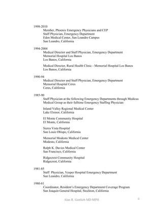 1998-2010
Member, Phoenix Emergency Physicians and CEP
Staff Physician, Emergency Department
Eden Medical Center, San Leandro Campus
San Leandro, California
1994-2004
Medical Director and Staff Physician, Emergency Department
Memorial Hospital Los Banos
Los Banos, California
Medical Director, Rural Health Clinic - Memorial Hospital Los Banos
Los Banos, California
1990-94
Medical Director and Staff Physician, Emergency Department
Memorial Hospital Ceres
Ceres, California
1985-90
Staff Physician at the following Emergency Departments through Medicus
Medical Group as their fulltime Emergency Staffing Physician:
Inland Valley Regional Medical Center
Lake Elsinor, California
El Monte Community Hospital
El Monte, California
Sierra Vista Hospital
San Louis Obispo, California
Memorial Modesto Medical Center
Modesto, California
Ralph K. Davies Medical Center
San Francisco, California
Ridgecrest Community Hospital
Ridgecrest, California
1981-85
Staff Physician, Vesper Hospital Emergency Department
San Leandro, California
1980-81
Coordinator, Resident’s Emergency Department Coverage Program
San Joaquin General Hospital, Stockton, California
Alan R. Gottlieb MD MPH ii
 