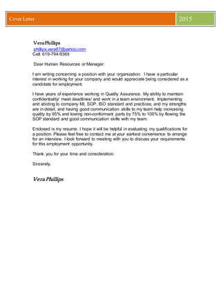 Cover Letter 2015
VeraPhillips
phillips.vera67@yahoo.com
Cell: 619-794-9369
Dear Human Resources or Manager:
I am writing concerning a position with your organization. I have a particular
interest in working for your company and would appreciate being considered as a
candidate for employment.
I have years of experience working in Quality Assurance. My ability to maintain
confidentiality/ meet deadlines/ and work in a team environment. Implementing
and abiding to company MI, SOP, ISO standard and practices, and my strengths
are in detail, and having good communication skills to my team help increasing
quality by 95% and lowing non-conformant parts by 75% to 100% by flowing the
SOP standard and good communication skills with my team.
Enclosed is my resume. I hope it will be helpful in evaluating my qualifications for
a position. Please feel free to contact me at your earliest convenience to arrange
for an interview. I look forward to meeting with you to discuss your requirements
for this employment opportunity.
Thank you for your time and consideration.
Sincerely,
Vera Phillips
 