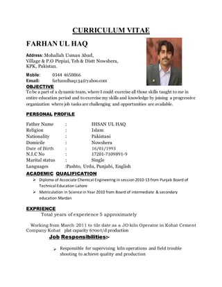 CURRICULUM VITAE
FARHAN UL HAQ
Address: Mohallah Usman Abad,
Village & P.O Pirpiai, Teh & Distt Nowshera,
KPK, Pakistan.
Mobile: 0344 4658866
Email: farhanulhaq134@yahoo.com
OBJECTIVE
Tobe a part of a dynamic team, where I could exercise all those skills taught to me in
entire education period and to exercise my skills and knowledge by joining a progressive
organization where job tasks are challenging and opportunities are available.
PERSONAL PROFILE
Father Name : IHSAN UL HAQ
Religion : Islam
Nationality : Pakistani
Domicile : Nowshera
Date of Birth : 16/01/1993
N.I.C No : 17201-7109891-9
Marital status : Single
Languages :Pashto, Urdu, Punjabi, English
ACADEMIC QUALIFICATION
 Diploma of Associate Chemical Engineering in session 2010-13 from Punjab Board of
Technical Education Lahore
 Matriculation in Science in Year 2010 from Board of intermediate & secondary
education Mardan
EXPRIENCE
Total years of experience 5 approximately
Working from March 2011 to tile date as a JO kiln Operator in Kohat Cement
Company Kohat plat capacity 6700 t/d production
Job Responsibilities:-
Responsible for supervising kiln operations and field trouble
shooting to achieve quality and production

 