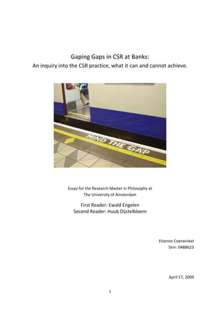 1
Gaping Gaps in CSR at Banks:
An inquiry into the CSR practice, what it can and cannot achieve.
Essay for the Research Master in Philosophy at
The University of Amsterdam
First Reader: Ewald Engelen
Second Reader: Huub Dijstelbloem
Etienne Coerwinkel
Stnr: 0488623
April 17, 2009
 