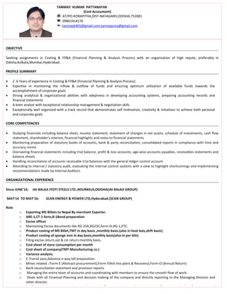 OBJECTIVE
Seeking assignments in Costing & FP&A (Financial Planning & Analysis Process) with an organization of high repute, preferably in
Odisha,Kolkata,Mumbai,Hyderabad .
PROFILE SUMMARY
• 2 .6 Years of experience in Costing & FP&A (Financial Planning & Analysis Process)
• Expertise in monitoring the inflow & outflow of funds and ensuring optimum utilization of available funds towards the
accomplishment of corporate goals
• Strong analytical & organizational abilities with adeptness in developing accounting systems, preparing accounting records and
financial statements
• A keen analyst with exceptional relationship management & negotiation skills.
• Exceptionally well organized with a track record that demonstrates self motivation, creativity & initiatives to achieve both personal
and corporate goals
CORE COMPETENCIES
• Studying financials including balance sheet, income statement, statement of changes in net assets, schedule of investments, cash flow
statement, shareholder’s interest, financial highlights and notes to financial statements
• Monitoring preparation of statutory books of accounts, bank & party reconciliation, consolidated reports in compliance with time and
accuracy norms
• Overseeing financial statements including trial balance, profit & loss accounts, age-wise accounts payables, receivables statements and
balance sheets
• Handling reconciliation of accounts receivable trial balances with the general ledger control account
• Attending to internal / statutory audit, evaluating the internal control systems with a view to highlight shortcomings and implementing
recommendations made by Internal Auditors
ORGANIZATIONAL EXPERIENCE
Since JUNE’16: JAI BALAJI JYOTI STEELS LTD.,ROURKELA,ODISHA(JAI BALAJI GROUP)
MAY’14 TO MAY’16: SCAN ENERGY & POWER LTD,Hyderabad.(SCAN GROUP)
Role:
o Exporting MS Billets to Nepal By merchant Exporter.
o ARE-1,CT-1 form,B-1Bond preparation
o Excise officer
o Mantaining Excise documents like RG 23A,RG23C,form-IV,RG-1,ETC.
o Product costing of MS Billet,TMT in day basis ,monthly basis.(also in heat bais,shift basis)
o Product costing of sponge iron in day basis,monthly basis(also in per kiln)
o Filing excise return,vat & cst return.monthly basis.
o Cost sheet of store consumption per month
o Cost sheet of company(TMT Manufacturing co.)
o Variance analysis.
o E-Transit pass,Advance e-way bill preparation.
o Mines related :-Form-E (Abstract procurement),Form-F(fed into plant & Recovery),Form-O (Annual Return)
o Bank reconciliation statement and provision reports
o Managing the entire team of accounts and coordinating with members to ensure the smooth flow of work.
o Deals with all Financial Planning and decision making of the company and directly reporting to the Managing Director and
other director.
o Implementing systems, procedures and manuals for preparation and maintenance of statutory books of accounts and
TANMAY KUMAR PATTANAYAK
(Cost Accountant)
: AT/PO-KORAPITHA,DIST-NAYAGARH,ODISHA,752081
: 09861414176
: tanmay6401@gmail.com,tanmaycma@gmail.com
 