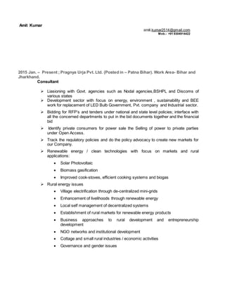 Amit Kumar
2015 Jan. – Present ; Pragnya Urja Pvt. Ltd. (Posted in – Patna Bihar). Work Area- Bihar and
Jharkhand.
Consultant
 Liasioning with Govt. agencies such as Nodal agencies,BSHPL and Discoms of
various states
 Development sector with focus on energy, environment , sustainability and BEE
work for replacement of LED Bulb Government, Pvt. company and Industrial sector.
 Bidding for RFP’s and tenders under national and state level policies; interface with
all the concerned departments to put in the bid documents together and the financial
bid
 Identify private consumers for power sale the Selling of power to private parties
under Open Access.
 Track the regulatory policies and do the policy advocacy to create new markets for
our Company.
 Renewable energy / clean technologies with focus on markets and rural
applications:
 Solar Photovoltaic
 Biomass gasification
 Improved cook-stoves, efficient cooking systems and biogas
 Rural energy issues
 Village electrification through de-centralized mini-grids
 Enhancement of livelihoods through renewable energy
 Local self management of decentralized systems
 Establishment of rural markets for renewable energy products
 Business approaches to rural development and entrepreneurship
development
 NGO networks and institutional development
 Cottage and small rural industries / economic activities
 Governance and gender issues
amit.kumar2514@gmail.com
Mob.- +91 9304914422
 