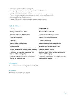 18 Manage corporate accounts and ensure production standards are met.
19 Manage inventory and minimize shrink.
20 Procure necessary supplies to ensure the center is able to meet production goals.
21 Schedule staff to meet business needs.
22 Conduct visits at other centers to ensure company standards are met.
23 Identify, hire and train the right candidates for district staffing needs.
Skills & Abilities
LEGAL MANAGEMENT
Strong Communication Skills Direct an office staff of 10
Proficient in Microsoft Office Suite Execute merchandising standards
Adobe Acrobat Suite Set and achieve operating goals
Lexis Nexis Contract Negotiation
Draft Motions/Legal Writing Set and manage production standards
Legal Research Organize and conduct staff meetings
Prepare and maintain document lists and files Maintain financial records
Coordinate meetings and depositions with
internal and external parties
Set performance budget for operating unit of
Fortune 500 Company
Conduct evidentiary and intake interviews
with clients and witnesses
Create and maintain loss prevention measures to
maximize revenues
Organizations
St. Louis Association of Paralegal Professionals (SPA)
References
References are available upon request.
Page 2
 