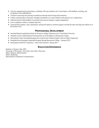  Actively managed team's performance, including 140 team members and 7 team leaders, with feedback, coaching, and
recognition of accomplishments.
 Assisted in assessing and selecting of employees through interviewing and termination.
 Led the communication of business strategies and objectives to team members and superiors on a weekly basis.
 Gathered and provided feedback on potential store process changes to upper management.
 Led a compliance culture to mitigate legal risk.
 Assessed daily logistics, sales, operational, and payroll reports to monitor progress towards the short and long term objective of
the business unit.
PROFESSIONAL DEVELOPMENT
 Attended Spring Leadership Institute for Women in Higher Education at St. Cloud State University
 Attended a class in Multicultural Communication in the Workplace at Rasmussen College.
 Participated in Start Something Program that worked with Underprivileged Youth at Target Corporation
 Graduated from Emerging Leadership Program through Rasmussen College – Summer 2013
 Participated in MAFAA conference - Fall of 2010 and 2011, Spring 2013
EDUCATION EXPERIENCE
Bachelor of Science, May 2005
University of Wisconsin - Eau Claire, Eau Claire, Wisconsin
Major: Business Administration
Minor: Marketing
Specialization in Business Communication
 