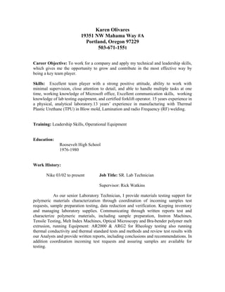 Karen Olivares
19351 NW Mahama Way #A
Portland, Oregon 97229
503-671-1551
Career Objective: To work for a company and apply my technical and leadership skills,
which gives me the opportunity to grow and contribute in the most effective way by
being a key team player.
Skills: Excellent team player with a strong positive attitude, ability to work with
minimal supervision, close attention to detail, and able to handle multiple tasks at one
time, working knowledge of Microsoft office, Excellent communication skills, working
knowledge of lab testing equipment, and certified forklift operator. 15 years experience in
a physical, analytical laboratory.13 years’ experience in manufacturing with Thermal
Plastic Urethane (TPU) in Blow mold, Lamination and radio Frequency (RF) welding.
Training: Leadership Skills, Operational Equipment
Education:
Roosevelt High School
1976-1980
Work History:
Nike 03/02 to present Job Title: SR. Lab Technician
Supervisor: Rick Watkins
As our senior Laboratory Technician, I provide materials testing support for
polymeric materials characterization through coordination of incoming samples test
requests, sample preparation testing, data reduction and verification. Keeping inventory
and managing laboratory supplies. Communicating through written reports test and
characterize polymeric materials, including sample preparation, Instron Machines,
Tensile Testing, Melt Index Machines, Optical Microscopy and Bra-bender polymer melt
extrusion, running Equipment: AR2000 & ARG2 for Rheology testing also running
thermal conductivity and thermal standard tests and methods and review test results with
our Analysts and provide written reports, including conclusions and recommendations. In
addition coordination incoming test requests and assuring samples are available for
testing.
 
