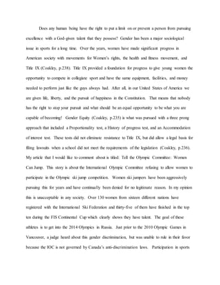 Does any human being have the right to put a limit on or prevent a person from pursuing
excellence with a God-given talent that they possess? Gender has been a major sociological
issue in sports for a long time. Over the years, women have made significant progress in
American society with movements for Women’s rights, the health and fitness movement, and
Title IX (Coakley, p.238). Title IX provided a foundation for progress to give young women the
opportunity to compete in collegiate sport and have the same equipment, facilities, and money
needed to perform just like the guys always had. After all, in our United States of America we
are given life, liberty, and the pursuit of happiness in the Constitution. That means that nobody
has the right to stop your pursuit and what should be an equal opportunity to be what you are
capable of becoming! Gender Equity (Coakley, p.235) is what was pursued with a three prong
approach that included a Proportionality test, a History of progress test, and an Accommodation
of interest test. These tests did not eliminate resistance to Title IX, but did allow a legal basis for
filing lawsuits when a school did not meet the requirements of the legislation (Coakley, p.236).
My article that I would like to comment about is titled: Tell the Olympic Committee: Women
Can Jump. This story is about the International Olympic Committee refusing to allow women to
participate in the Olympic ski jump competition. Women ski jumpers have been aggressively
pursuing this for years and have continually been denied for no legitimate reason. In my opinion
this is unacceptable in any society. Over 130 women from sixteen different nations have
registered with the International Ski Federation and thirty-five of them have finished in the top
ten during the FIS Continental Cup which clearly shows they have talent. The goal of these
athletes is to get into the 2014 Olympics in Russia. Just prior to the 2010 Olympic Games in
Vancouver, a judge heard about this gender discrimination, but was unable to rule in their favor
because the IOC is not governed by Canada’s anti-discrimination laws. Participation in sports
 