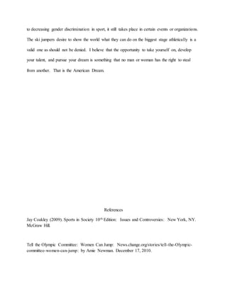 to decreasing gender discrimination in sport, it still takes place in certain events or organizations.
The ski jumpers desire to show the world what they can do on the biggest stage athletically is a
valid one as should not be denied. I believe that the opportunity to take yourself on, develop
your talent, and pursue your dream is something that no man or woman has the right to steal
from another. That is the American Dream.
References
Jay Coakley (2009). Sports in Society 10th Edition: Issues and Controversies: New York, NY.
McGraw Hill.
Tell the Olympic Committee: Women Can Jump: News.change.org/stories/tell-the-Olympic-
committee-women-can-jump: by Amie Newman. December 17, 2010.
 
