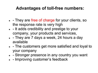 Advantages of toll-free numbers:

●   - They are free of charge for your clients, so
    the response rate is very high
●   - It adds credibility and prestige to your
    company, your products and services,
●   - They are 7 days a week, 24 hours a day
    available
●   - The customers get more satisfied and loyal to
    your company
●   - Stronger presence in any country you want
●   - Improving customer’s feedback
 