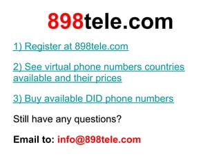 898tele.com
1) Register at 898tele.com

2) See virtual phone numbers countries
available and their prices

3) Buy available DID phone numbers

Still have any questions?

Email to: info@898tele.com
 