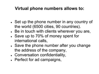 Virtual phone numbers allows to:


●   Set up the phone number in any country of
    the world (6500 cities, 90 countries).
●   Be in touch with clients wherever you are,
●   Save up to 70% of money spent for
    international calls,
●   Save the phone number after you change
    the address of the company,
●   Conversation сonfidentiality,
●   Perfect for ad campaigns,
 