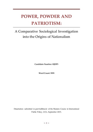 ~ 1 ~
POWER, POWDER AND
PATRIOTISM:
A Comparative Sociological Investigation
into the Origins of Nationalism
Candidate Number: HJDP5
Word Count: 9999
Dissertation submitted in part-fulfilment of the Masters Course in International
Public Policy, UCL, September 2015.
 