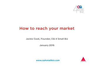 How to reach your marketHow to reach your marketHow to reach your marketHow to reach your market
www.cq4smallbiz.comwww.cq4smallbiz.comwww.cq4smallbiz.comwww.cq4smallbiz.com
Jackie Cook, Founder, CQ 4 Small Biz
January 2016
 