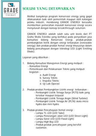 SOLUSI YANG DITAWARKAN
Melihat banyaknya program konservasi energy yang gagal
dilaksanakan baik oleh pemerintah maupun oleh kalangan
pelaku industri, mendorong GRADE ENERGI berusaha
memberikan pemecahan masalah konservasi energi secara
menyeluruh dengan konsep breakthrough solution.
GRADE ENERGI adalah salah satu unit bisnis dari PT
Graha Media Estetika yang berfokus pada penyediaan jasa
konsultasi bidang Konservasi Energi, produk-produk
pembangkitan listrik dengan energi terbarukan (renewable
energy) dan produk-produk hemat energi khususnya dalam
bidang pencahayaan dengan teknologi LED (Light Emitting
Diode).
Layanan yang diberikan :
1. Bidang Konsultasi Manajemen Energi yang meliputi :
- Konsultasi Energi
- Pemeriksaan dan Pelaksanaan Teknis yang meliputi
kegiatan :
a. Audit Energi
b. Survey Teknis
c. Inspeksi Teknis
d. Uji Laik Operasi
2. Produk-produk Pembangkitan Listrik energi terbarukan :
- Pembangkit Listrik Tenaga Surya (PLTS) baik yang
tersebar maupun terpusat
- Pembangkit Listrik Tenaga Angin (Wind Turbine)
- Pembangkit Listrik Tenaga Air (PLTA) skala micro
hydro dan mini hydro
3. Produk-produk Pencahayaan hemat energi :
- Lampu TL LED (LED Tube)
- Lampu Penerangan Jalan LED (LED Street Light)
- Lampu Sorot LED (LED Flood Light)
- Lampu High Bay LED
- Produk-produk pencahayaan yang bersifat
customize.
SOLUSI YANG DITAWARKAN
Melihat banyaknya program konservasi energy yang gagal
dilaksanakan baik oleh pemerintah maupun oleh kalangan
pelaku industri, mendorong GRADE ENERGI berusaha
memberikan pemecahan masalah konservasi energi secara
menyeluruh dengan konsep breakthrough solution.
GRADE ENERGI adalah salah satu unit bisnis dari PT
Graha Media Estetika yang berfokus pada penyediaan jasa
konsultasi bidang Konservasi Energi, produk-produk
pembangkitan listrik dengan energi terbarukan (renewable
energy) dan produk-produk hemat energi khususnya dalam
bidang pencahayaan dengan teknologi LED (Light Emitting
Diode).
Layanan yang diberikan :
1. Bidang Konsultasi Manajemen Energi yang meliputi :
- Konsultasi Energi
- Pemeriksaan dan Pelaksanaan Teknis yang meliputi
kegiatan :
a. Audit Energi
b. Survey Teknis
c. Inspeksi Teknis
d. Uji Laik Operasi
2. Produk-produk Pembangkitan Listrik energi terbarukan :
- Pembangkit Listrik Tenaga Surya (PLTS) baik yang
tersebar maupun terpusat
- Pembangkit Listrik Tenaga Angin (Wind Turbine)
- Pembangkit Listrik Tenaga Air (PLTA) skala micro
hydro dan mini hydro
3. Produk-produk Pencahayaan hemat energi :
- Lampu TL LED (LED Tube)
- Lampu Penerangan Jalan LED (LED Street Light)
- Lampu Sorot LED (LED Flood Light)
- Lampu High Bay LED
- Produk-produk pencahayaan yang bersifat
customize.
SOLUSI YANG DITAWARKAN
Melihat banyaknya program konservasi energy yang gagal
dilaksanakan baik oleh pemerintah maupun oleh kalangan
pelaku industri, mendorong GRADE ENERGI berusaha
memberikan pemecahan masalah konservasi energi secara
menyeluruh dengan konsep breakthrough solution.
GRADE ENERGI adalah salah satu unit bisnis dari PT
Graha Media Estetika yang berfokus pada penyediaan jasa
konsultasi bidang Konservasi Energi, produk-produk
pembangkitan listrik dengan energi terbarukan (renewable
energy) dan produk-produk hemat energi khususnya dalam
bidang pencahayaan dengan teknologi LED (Light Emitting
Diode).
Layanan yang diberikan :
1. Bidang Konsultasi Manajemen Energi yang meliputi :
- Konsultasi Energi
- Pemeriksaan dan Pelaksanaan Teknis yang meliputi
kegiatan :
a. Audit Energi
b. Survey Teknis
c. Inspeksi Teknis
d. Uji Laik Operasi
2. Produk-produk Pembangkitan Listrik energi terbarukan :
- Pembangkit Listrik Tenaga Surya (PLTS) baik yang
tersebar maupun terpusat
- Pembangkit Listrik Tenaga Angin (Wind Turbine)
- Pembangkit Listrik Tenaga Air (PLTA) skala micro
hydro dan mini hydro
3. Produk-produk Pencahayaan hemat energi :
- Lampu TL LED (LED Tube)
- Lampu Penerangan Jalan LED (LED Street Light)
- Lampu Sorot LED (LED Flood Light)
- Lampu High Bay LED
- Produk-produk pencahayaan yang bersifat
customize.
 