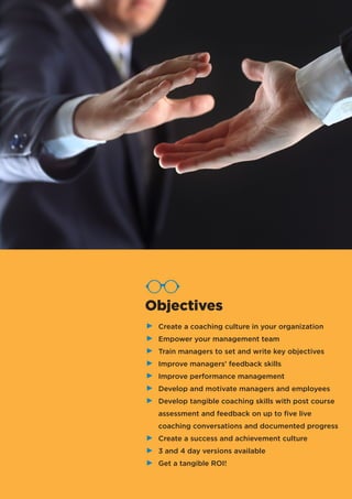 Create a coaching culture in your organization
Empower your management team
Train managers to set and write key objectives
Improve managers’ feedback skills
Improve performance management
Develop and motivate managers and employees
Develop tangible coaching skills with post course
assessment and feedback on up to five live
coaching conversations and documented progress
Create a success and achievement culture
3 and 4 day versions available
Get a tangible ROI!
Objectives
 
