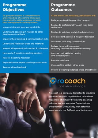 To give participants a comprehensive
understanding of coaching and equip
them with the skills necessary to begin
their management coaching career.
Improve intra and inter-personal skills
Understand coaching in relation to other
development methods
Improve their listening & communication skills
Understand feedback types and methods
Interact with professional coaches & colleagues
Have up to 5 practice coaching sessions
Receive Coaching feedback
Experience one expert coaching assessment
Receive video feedback
At the end of the workshop, participants will:
Fully understand the coaching process
Be able to professionally coach their team
and others
Be able to set clear and defined objectives
Give excellent positive & negative feedback
Document coaching conversations
Deliver three to five assessed
coaching sessions within their company
Improve their skills for dealing
with direct reports
Be more confident
Use coaching skills in other areas
Receive a coaching endorsed award or certificate
Programme
Objectives
Programme
Outcomes
Procoach is a company dedicated to providing
positive change in organizations or business
regardless of industry by creating coaching
cultures. We are a premier Organisational
Development Consultancy with particular
experience in the Gulf and local businesses.
 