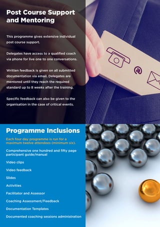 Post Course Support
and Mentoring
This programme gives extensive individual
post course support.
Delegates have access to a qualified coach
via phone for live one to one conversations.
Written feedback is given on all submitted
documentation via email. Delegates are
mentored until they reach the required
standard up to 8 weeks after the training.
Specific feedback can also be given to the
organisation in the case of critical events.
Programme Inclusions
Each four day programme is run for a
maximum twelve attendees (minimum six).
Comprehensive one hundred and fifty page
participant guide/manual
Video clips
Video feedback
Slides
Activities
Facilitator and Assessor
Coaching Assessment/Feedback
Documentation Templates
Documented coaching sessions administration
 