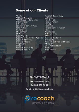 Some of our Clients
Albatha
Al Ghazal Transport
ARMS Group of Companies
British Embassy
CHR Hansen
Commercial Bank of Dubai
Delta Partners
Diamondlease
DM Healthcare
DP World
Dubai Airports
Dubai Financial Services Authority
Dubai World Central
Expresso Telecom
Freightworks
Gimpex
Jumeirah Beach Hotel
Jumeirah Madinat
Jumeirah Zabeel Saray
Lufthansa
Majestic Hotel
Majid Al Futtaim
Marafiq
Mediclinic
National Bank of Fujairah
Natixis
Pharmatrade
RMD Kwikform
SAP
Standard Chartered
Swissquote
The Address Hotels and Resorts
Tiffany & Co.
Union National Bank
Wasl
WehbeInsured
CONTACT DETAILS:
www.procoach.me
Call 04 370 9202
Email: philip@procoach.me
 
