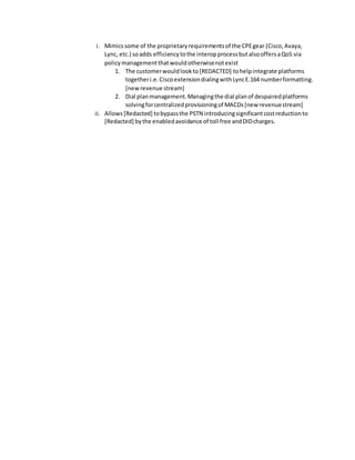i. Mimicssome of the proprietaryrequirementsof the CPEgear (Cisco,Avaya,
Lync, etc.) soadds efficiencytothe interopprocessbutalsooffersaQoS via
policymanagementthatwouldotherwisenotexist
1. The customerwouldlookto [REDACTED] tohelpintegrate platforms
togetheri.e.CiscoextensiondialingwithLyncE.164 numberformatting.
[newrevenue stream]
2. Dial planmanagement.Managingthe dial planof despairedplatforms
solvingforcentralizedprovisioningof MACDs[new revenuestream]
ii. Allows[Redacted] tobypassthe PSTN introducingsignificantcostreductionto
[Redacted] bythe enabledavoidance of toll free andDIDcharges.
 