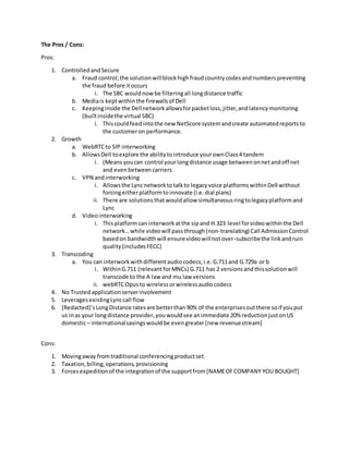 The Pros / Cons:
Pros:
1. ControlledandSecure
a. Fraud control;the solutionwillblockhighfraudcountrycodesandnumberspreventing
the fraud before itoccurs
i. The SBC wouldnow be filteringall longdistance traffic
b. Mediais keptwithinthe firewallsof Dell
c. Keepinginside the Dellnetworkallowsforpacketloss,jitter,andlatencymonitoring
(builtinsidethe virtual SBC)
i. Thiscouldfeedintothe new NetScore systemandcreate automatedreportsto
the customeron performance.
2. Growth
a. WebRTCto SIP interworking
b. AllowsDell toexplore the abilitytointroduce yourownClass4 tandem
i. (Meansyoucan control yourlongdistance usage betweenonnetandoff net
and evenbetweencarriers
c. VPN andinterworking
i. Allowsthe Lyncnetworktotalkto legacyvoice platformswithinDell without
forcingeitherplatformtoinnovate (i.e.dial plans)
ii. There are solutionsthatwouldallow simultaneousringtolegacyplatformand
Lync
d. Videointerworking
i. Thisplatformcan interworkatthe sipand H.323 level forvideowithinthe Dell
network…while videowill passthrough(non-translating) Call AdmissionControl
basedon bandwidthwill ensurevideowillnotover-subscribethe linkandruin
quality(includesFECC)
3. Transcoding
a. You can interworkwithdifferentaudiocodecs;i.e.G.711and G.729a or b
i. WithinG.711 (relevantforMNCs) G.711 has 2 versionsandthissolutionwill
transcode to the A law and mu law versions
ii. webRTCOpusto wirelessorwirelessaudiocodecs
4. No Trustedapplicationserverinvolvement
5. LeveragesexistingLynccall flow
6. [Redacted]’sLongDistance ratesare betterthan90% of the enterprisesoutthere soif youput
us inas your longdistance provider,youwouldsee animmediate 20% reductionjustonUS
domestic– internationalsavingswouldbe evengreater [new revenuestream]
Cons:
1. Movingaway fromtraditional conferencingproductset
2. Taxation,billing,operations,provisioning
3. Forcesexpeditionof the integrationof the supportfrom[NAMEOFCOMPANY YOU BOUGHT]
 