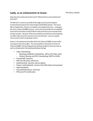 Lastly, as an enhancement to Acano:
How doesthe combinedsolutionwork? Whatwill Sonusdoandwhatwill
Acanodo?
The SBC will,inessence,provideall the edge securityandencryption
functionalitytoprotectthe networkagainstDoS/DDoSattacks. The Sonus
SBC will applyACLs,Policers,encryptionandscalabilitybyfront-­­endingall
the voice,videoandIM&Psessions. Sonuswill alsoprovide the Firewall NAT
traversal functionalityviaICE/STUN forvideoandvoice usersoutside of the
private network. Because of the Sonusplatformarchitecture andscalability,
our SBCsmake the entire solutionmore costeffective –youcan support
more sessionswhileusingfewerservers.
Acanoin thisdeploymenthandlesall the UCvideoandIM&P sessiontraffic
comingfromthe SonusSBCs. The Acanoplatformwill performall the UC
videoandIM&P interworkingandtranscodingneededonthose sessionsas
well ascollaborationInterworking(desktopsharing).
• Video Interworking
- Signaling and Media interworking (SIP to 323 Video calls)
- Content Sharing and FECC Interworking (BFCP to H239)
• Firewall NAT traversal
• BW and CAC policy admission
• Authentication, Security and encryption
• Protect multimedia/UC services from DOS attack and overload
• High Availability
• Assured Performance and Scale
• FIPS and JITC Certification
The Sonus solution
 