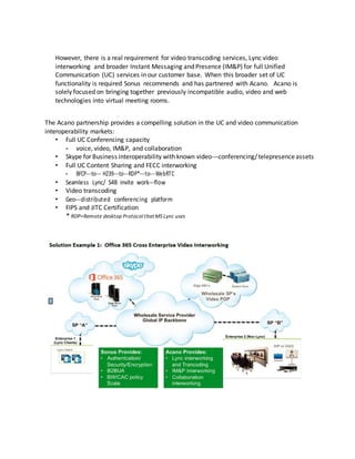 However, there is a real requirement for video transcoding services, Lync video
interworking and broader Instant Messaging and Presence (IM&P) for full Unified
Communication (UC) services in our customer base. When this broader set of UC
functionality is required Sonus recommends and has partnered with Acano. Acano is
solely focused on bringing together previously incompatible audio, video and web
technologies into virtual meeting rooms.
The Acano partnership provides a compelling solution in the UC and video communication
interoperability markets:
• Full UC Conferencing capacity
- voice, video, IM&P, and collaboration
• Skype for Business interoperability with known video-­­conferencing/telepresenceassets
• Full UC Content Sharing and FECC interworking
- BFCP-­­to-­­ H239-­­to-­­RDP*-­­to-­­WebRTC
• Seamless Lync/ S4B invite work-­­flow
• Video transcoding
• Geo-­­distributed conferencing platform
• FIPS and JITC Certification
* RDP=Remote desktop Protocol thatMS Lync uses
 