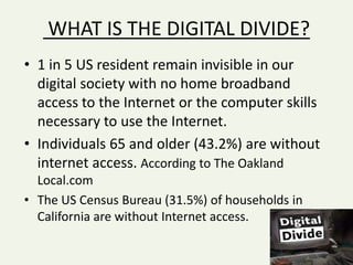 WHAT IS THE DIGITAL DIVIDE?
• 1 in 5 US resident remain invisible in our
digital society with no home broadband
access to the Internet or the computer skills
necessary to use the Internet.
• Individuals 65 and older (43.2%) are without
internet access. According to The Oakland
Local.com
• The US Census Bureau (31.5%) of households in
California are without Internet access.
 