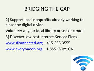 BRIDGING THE GAP
2) Support local nonprofits already working to
close the digital divide.
Volunteer at your local library or senior center
3) Discover low cost Internet Service Plans.
www.sfconnected.org – 415-355-3555
www.everyoneon.org – 1-855-EVRY1ON
 