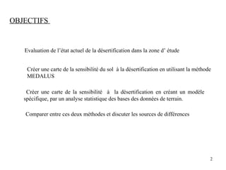 Evaluation de l’état actuel de la désertification dans la zone d’ étude
Créer une carte de la sensibilité du sol à la désertification en utilisant la méthode
MEDALUS
Créer une carte de la sensibilité à la désertification en créant un modèle
spécifique, par un analyse statistique des bases des données de terrain.
Comparer entre ces deux méthodes et discuter les sources de différences
OBJECTIFS
2
 