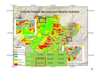 22
La zone en étude est exposée fréquemment
aux crues.
Les crues se produisent lorsque le sol et la
végétation ne peuvent pas assimiler toute
l’eau de ruissellement et provoquent une
élévation du lit du cours d’eau.
En utilisant la carte des crues et la carte produite par
MEDALUS, nous pouvons obtenir la carte d’impact
des crues sur l’érosion hydrique et les surfaces les plus
vulnérables à l’érosion , en classant l’impact, selon 3
classes suivant la distance entre le sol et les crues
(50,100 et 150 m).
MEDALUS 50 m 100 m 150 m
faible 31.9 Km2
25.9 Km2
18.2 Km2
moyenne 45.1 Km2
38.2 Km2
31.1 Km2
haute 20.1 Km2
18 Km2
15.9 Km2
 