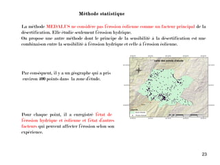 23
Méthode statistique
La méthode MEDALUS ne considère pas l’érosion éolienne comme un facteur principal de la
désertification. Elle étudie seulement l’érosion hydrique.
On propose une autre méthode dont le principe de la sensibilité à la désertification est une
combinaison entre la sensibilité à l’érosion hydrique et celle à l’érosion éolienne.
Pour chaque point, il a enregistré l’état de
l’érosion hydrique et éolienne et l’état d’autres
facteurs qui peuvent affecter l’érosion selon son
expérience.
Par conséquent, il y a un géographe qui a pris
environ 400 points dans la zone d’étude.
 