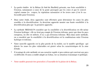 29
• La partie étudiée de la Bekaa (le Sud du Baalbek) présente, une forte sensibilité à
l’érosion, notamment à cause de la pente provoquée par les crues et par le couvert
végétal comme les vergers, la végétation saisonnière et les terres nues (c’est le cas
favorable pour l’érosion).
• Dans notre étude, deux approches sont effectuées pour déterminer les zones les plus
sensibles à la désertification : la deuxième approche montre une haute sensibilité à la
désertification plus que la première approche.
• La méthode MEDALUS considère que la sensibilité à la désertification est elle-même
l’érosion hydrique : elle ne tient pas compte de l’érosion éolienne, parce que dans les pays
européens, où elle est utilisée, il n’y a pas d’érosion éolienne. Mais dans notre méthode,
on a considéré que la sensibilité à la désertification est la combinaison entre l’érosion
hydrique et éolienne.
• Notre nouvelle approche est la plus proche de la réalité, car le modèle spécifique qui
détecte les zones les plus vulnérables est généré selon les caractéristiques de la zone
d’étude.
• L’avantage de cette méthode est son caractère rapide et peu coûteux qui convient aux pays
en difficulté. Il nous a semblé adapté au Liban, vue sa situation économique et politique.
• Notre modèle pourrait être généralisé à l’ensemble de la plaine de la Bekaa.
 