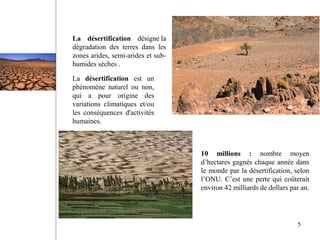 La désertification désigne la
dégradation des terres dans les
zones arides, semi-arides et sub-
humides sèches .
10 millions : nombre moyen
d’hectares gagnés chaque année dans
le monde par la désertification, selon
l’ONU. C’est une perte qui coûterait
environ 42 milliards de dollars par an.
La désertification est un
phénomène naturel ou non,
qui a pour origine des
variations climatiques et/ou
les conséquences d'activités
humaines.
5
 