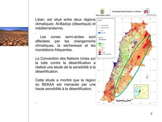 Liban, est situé entre deux régions
climatiques: Al-Badiya (désertique) et
méditerranéenne.
Les zones semi-arides sont
affectées par les changements
climatiques, la sécheresse et les
inondations fréquentes.
La Convention des Nations Unies sur
la lutte contre la désertification a
réalisé une étude de la sensibilité à la
désertification.
Cette étude a montré que la région
du BEKAA est menacée par une
haute sensibilité à la désertification.
.
7
.
 