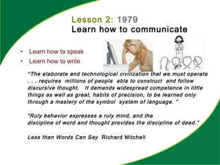 Lesson 2: 1979
Learn how to communicate
• Learn how to speak
• Learn how to write
“The elaborate and technological civilization that we must operate
. . . requires millions of people able to construct and follow
discursive thought. It demands widespread competence in little
things as well as great, habits of precision, to be learned only
through a mastery of the symbol system of language. ”
“Ruly behavior expresses a ruly mind, and the
discipline of word and thought provides the discipline of deed.”
Less than Words Can Say Richard Mitchell
 
