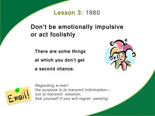 Lesson 3: 1980
Don’t be emotionally impulsive
or act foolishly
There are some things
at which you don’t get
a second chance.
Regarding e-mail:
the purpose is to transmit information—
not to transmit emotion.
Ask yourself if you will regret sending.
 