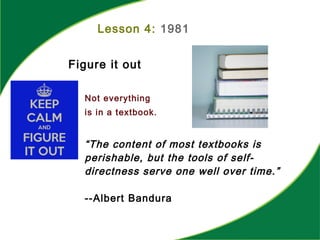 Lesson 4: 1981
Figure it out
Not everything
is in a textbook.
“The content of most textbooks is
perishable, but the tools of self-
directness serve one well over time.”
--Albert Bandura
 
